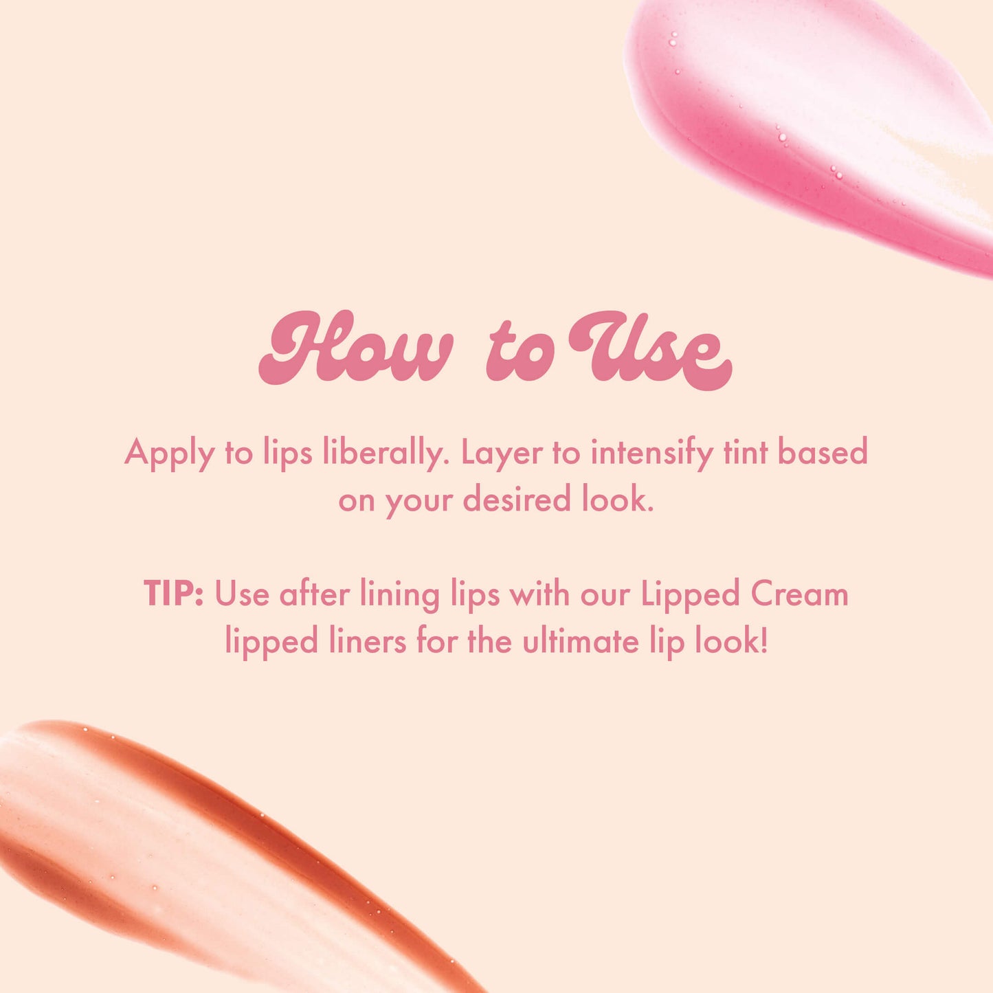 How to Use
Apply to lips liberally. Layer to intensify tint based on your desired look.
TIP: Use after lining lips with our Lipped Cream lipped liners for the ultimate lip look!