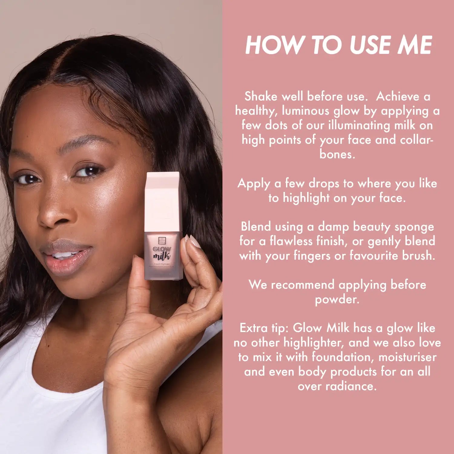 how to use me. extra tip: glow milk has a glow like no other highlighter, and we also love to mix it with foundation, moisturiser and even body products for an all over radiance.