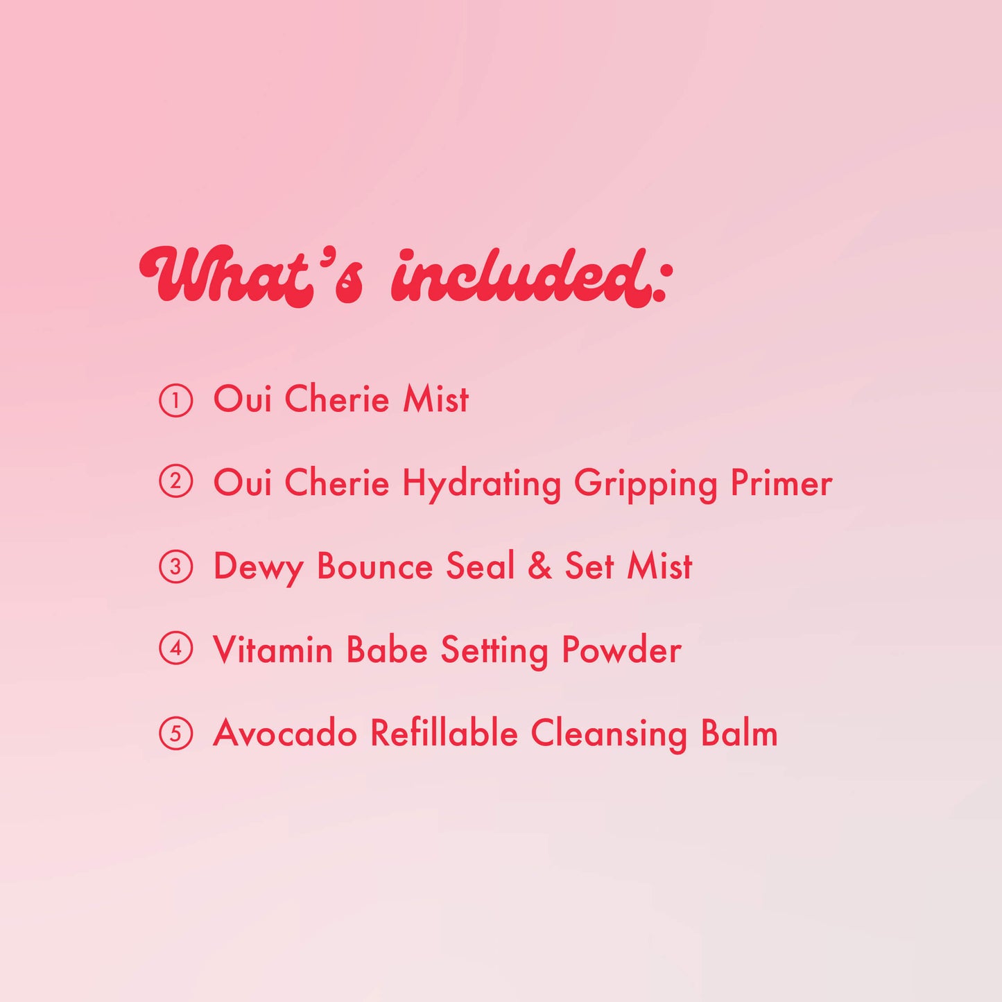 What's included: Oui Cherie Mist, Oui Cherie Hydrating Gripping Primer, Dewy Bounce Seal & Set Mist, Vitamin Babe Setting Powder, Avocado Refillable Cleansing Balm