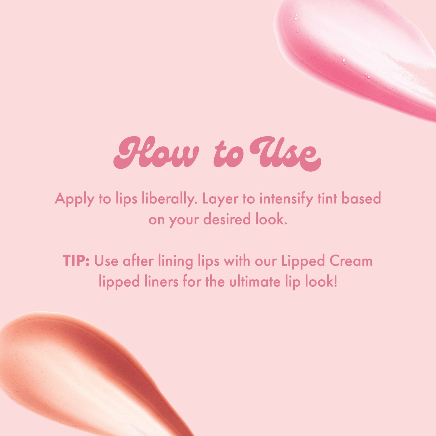 How to Use
Apply to lips liberally. Layer to intensify tint based on your desired look.
TIP: Use after lining lips with our Lipped Cream lipped liners for the ultimate lip look!