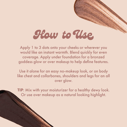 How to Use
Apply 1 to 3 dots onto your cheeks or wherever you would like an instant warmth. Blend quickly for even coverage. Apply under foundation for a bronzed goddess glow or over makeup to help define features.
Use it alone for an easy no-makeup look, or on body like chest and collarbones, shoulders and legs for an all over glow.
TIP: Mix with your moisturizer for a healthy dewy look.
Or use over makeup as a natural looking highlight.