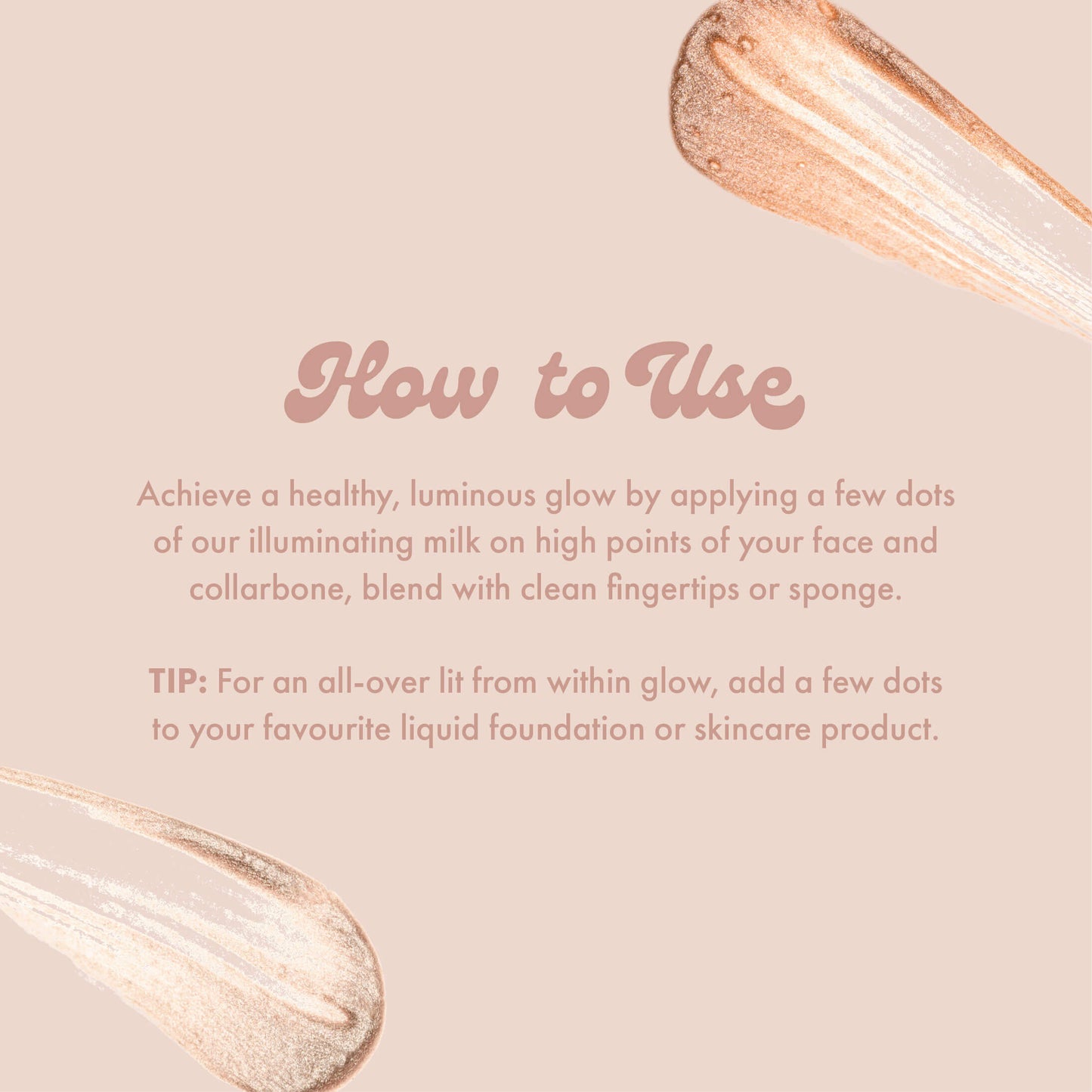 How to Use
Achieve a healthy, luminous glow by applying a few dots of our illuminating milk on high points of your face and collarbone, blend with clean fingertips or sponge.
TIP: For an all-over lit from within glow, add a few dots to your favourite liquid foundation or skincare product.