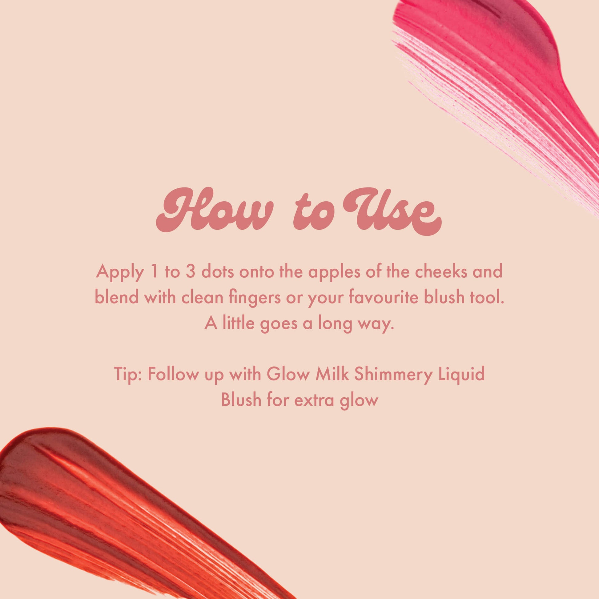 How to Use
Apply 1 to 3 dots onto the apples of the cheeks and blend with clean fingers or your favourite blush tool. A little goes a long way.
Tip: Follow up with Glow Milk Shimmery Liquid Blush for extra glow