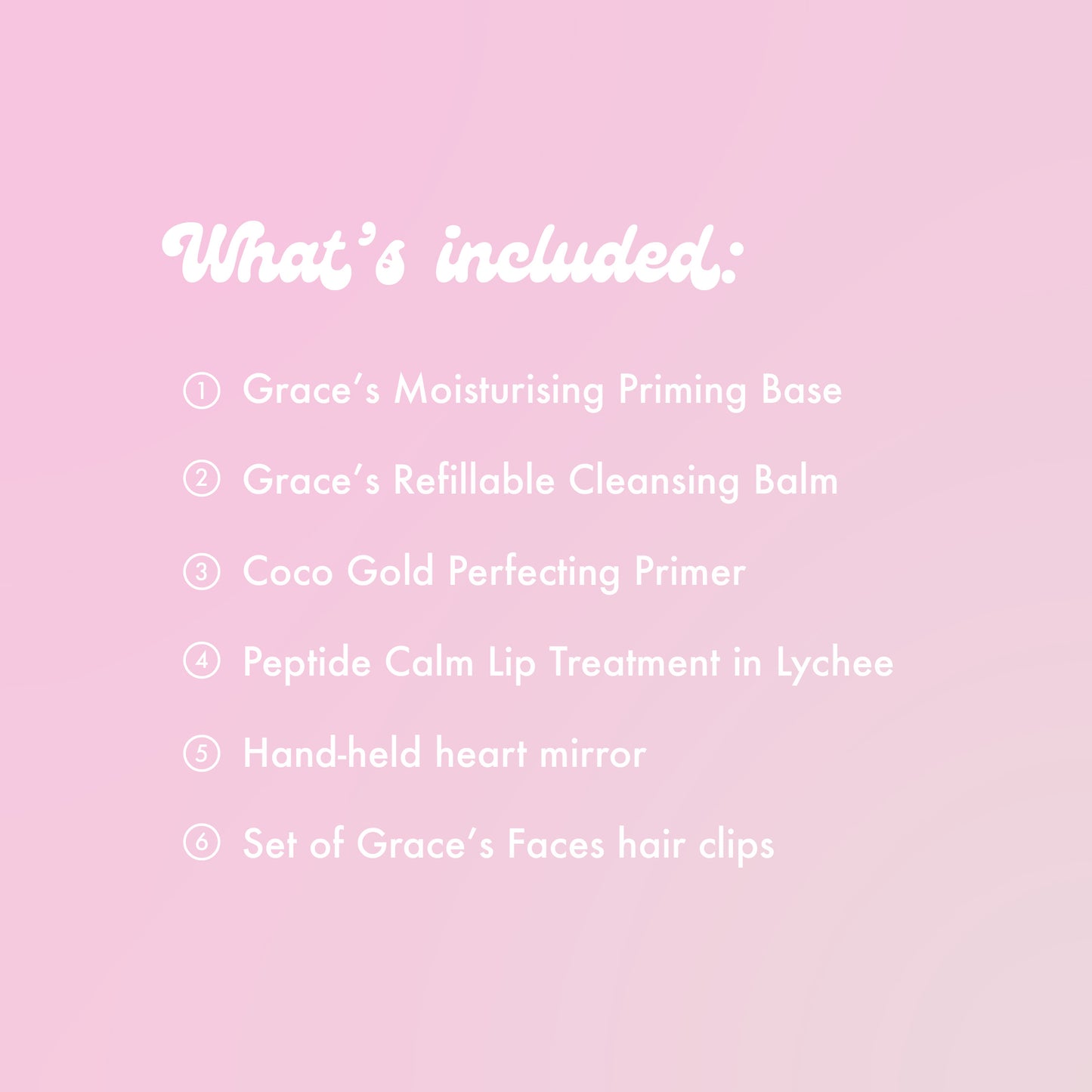 What's included:
Grace's Moisturising Priming Base
Grace's Refillable Cleansing Balm
Coco Gold Perfecting Primer
Peptide Calm Lip Treatment in Lychee
Hand-held heart mirror.
Set of Grace's Faces hair clips