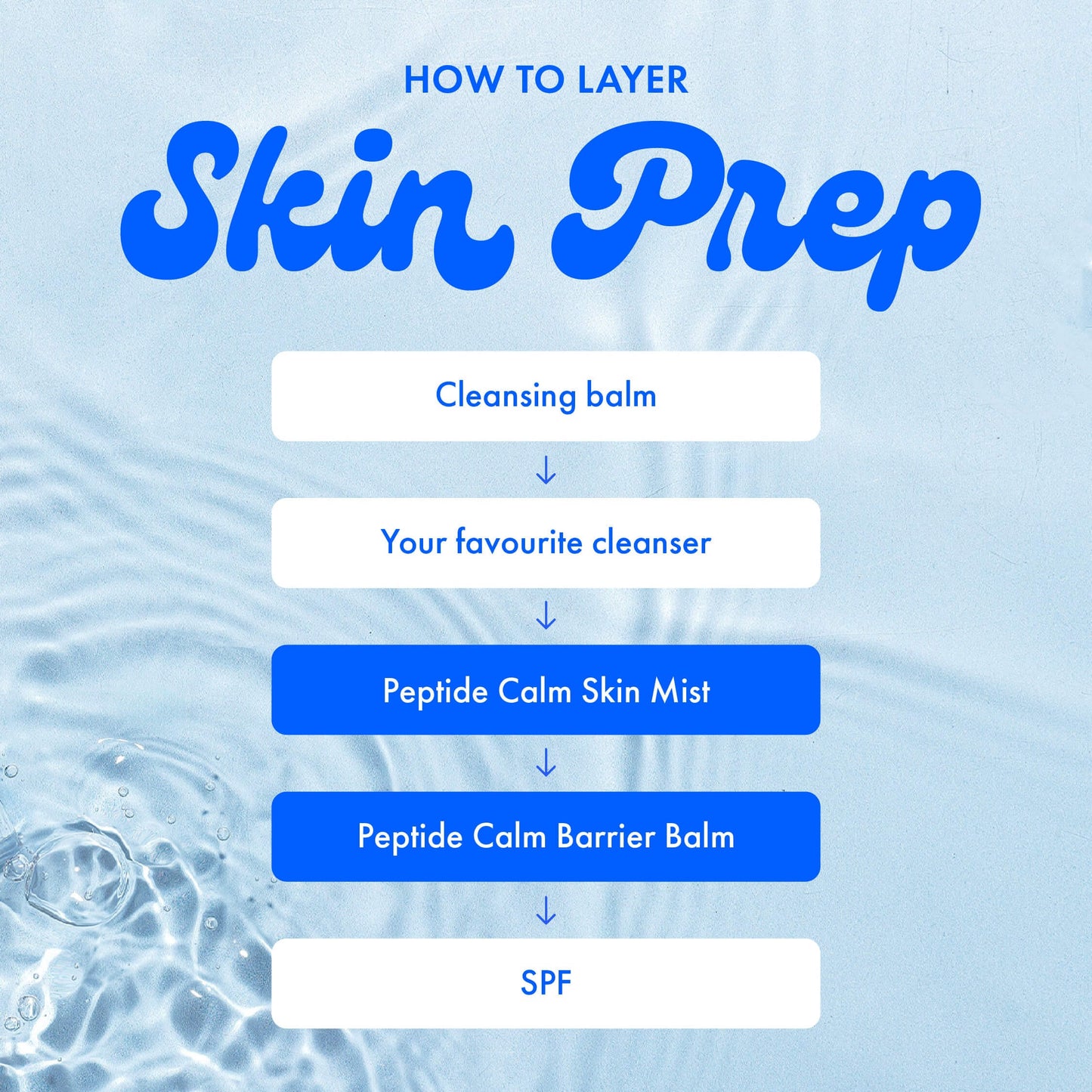 HOW TO LAYER
Skin Prep
Cleansing balm
Your favourite cleanser
Peptide Calm Skin Mist
Peptide Calm Barrier Balm
SPF