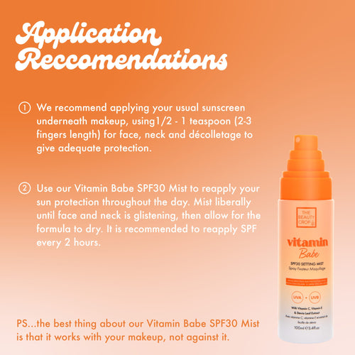 Application Reccomendations O We recommend applying your usual sunscreen underneath makeup, using 1/2 - 1 teaspoon (2-3 fingers length) for face, neck and décolletage to give adequate protection. Use our Vitamin Babe SPF30 Mist to reapply your sun protection throughout the day. Mist liberally until face and neck is glistening, then allow for the formula to dry. It is recommended to reapply SPF every 2 hours.